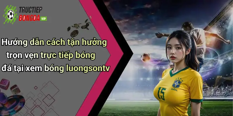 Hướng dẫn cách tận hưởng trọn vẹn trực tiếp bóng đá tại xem bóng luongsontv