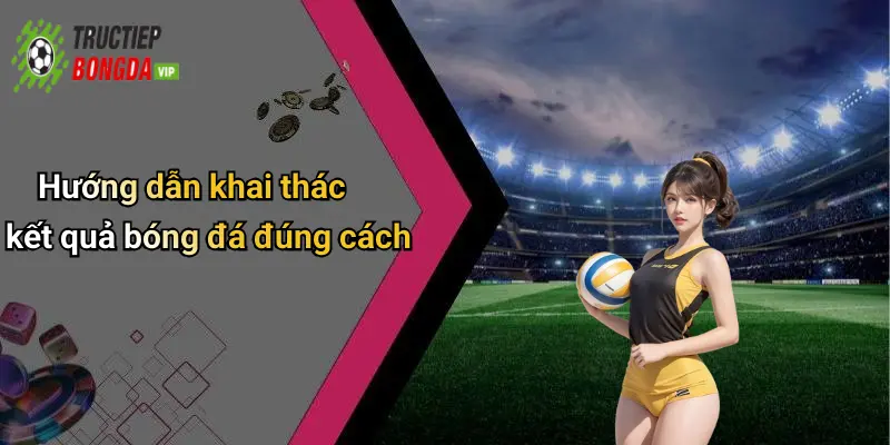 Hướng dẫn khai thác kết quả bóng đá đúng cách