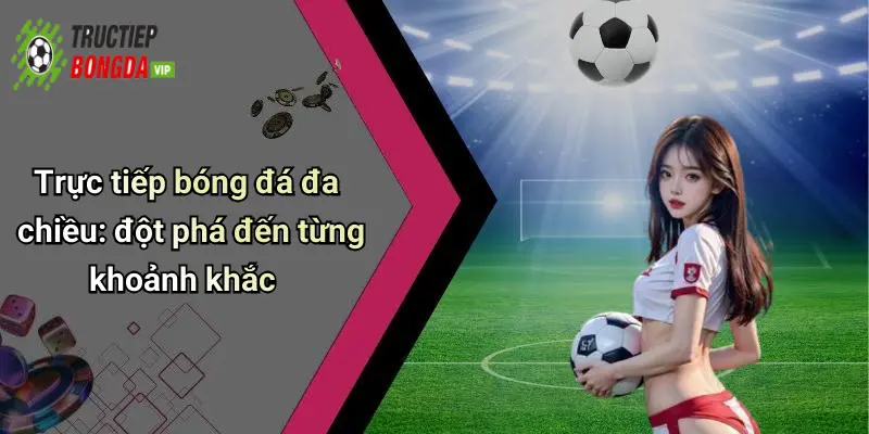 Trực tiếp bóng đá đa chiều: đột phá đến từng khoảnh khắc