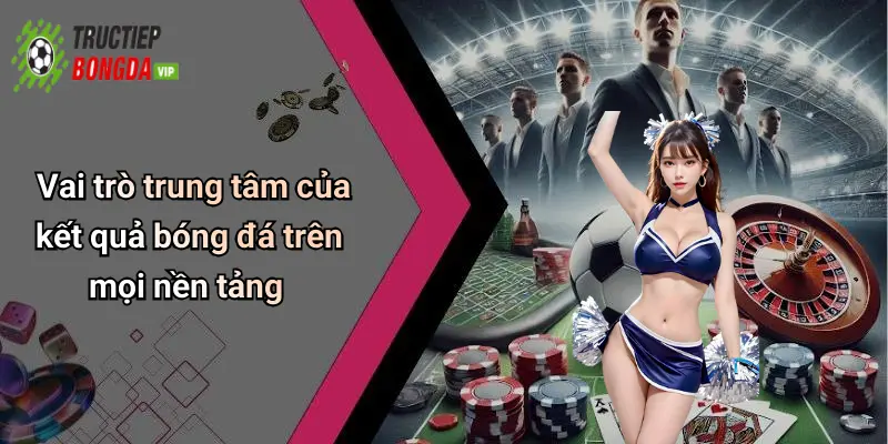 Vai trò trung tâm của kết quả bóng đá trên mọi nền tảng